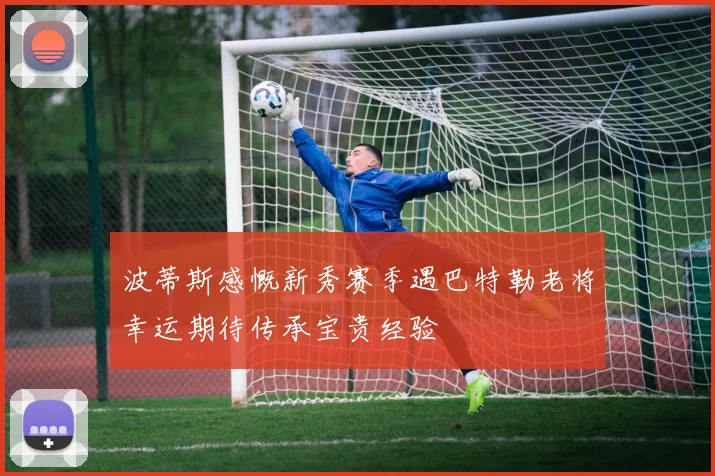 波蒂斯感慨新秀赛季遇巴特勒老将幸运期待传承宝贵经验