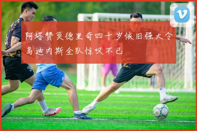 阿塔赞莫德里奇四十岁依旧强大令乌迪内斯全队惊叹不已