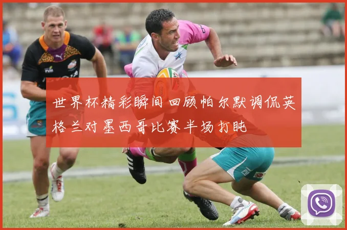 世界杯精彩瞬间回顾帕尔默调侃英格兰对墨西哥比赛半场打盹
