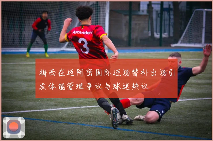 梅西在迈阿密国际连场替补出场引发体能管理争议与球迷热议