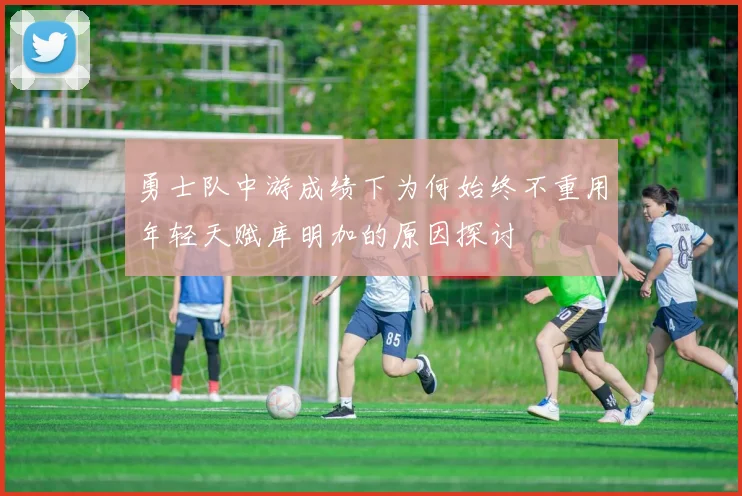 勇士队中游成绩下为何始终不重用年轻天赋库明加的原因探讨