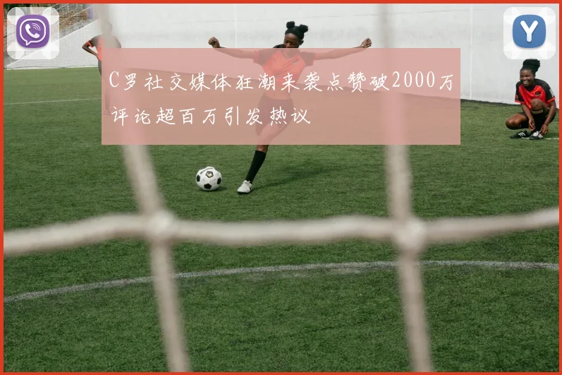 C罗社交媒体狂潮来袭点赞破2000万评论超百万引发热议