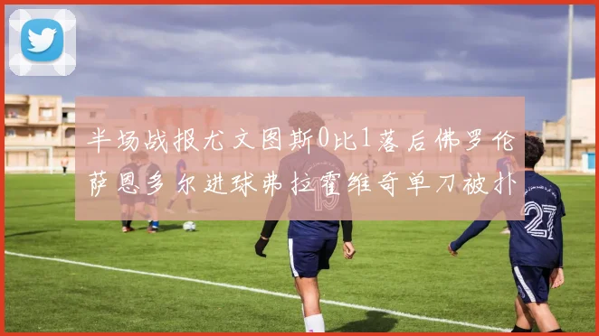 半场战报尤文图斯0比1落后佛罗伦萨恩多尔进球弗拉霍维奇单刀被扑救