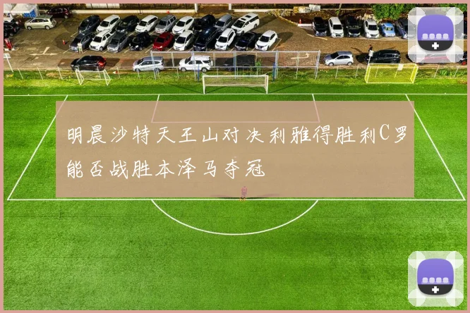 明晨沙特天王山对决利雅得胜利C罗能否战胜本泽马夺冠