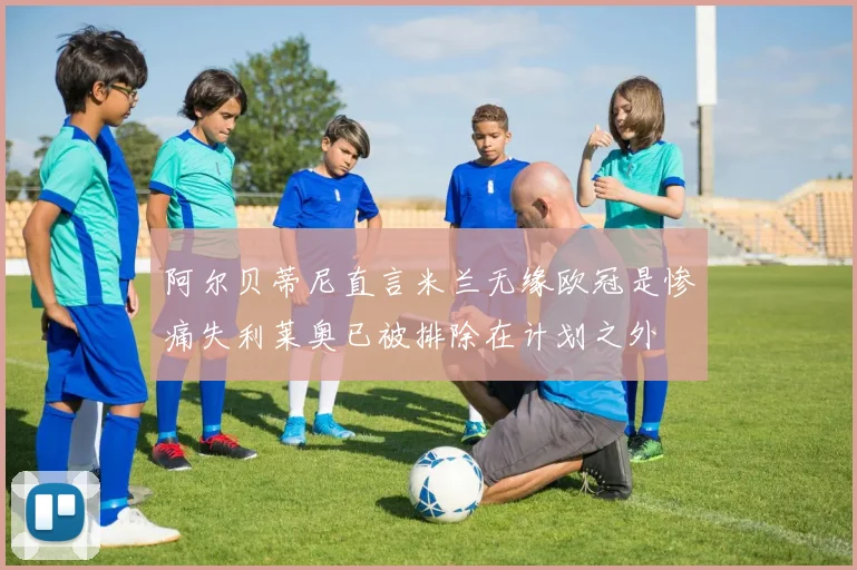 阿尔贝蒂尼直言米兰无缘欧冠是惨痛失利莱奥已被排除在计划之外