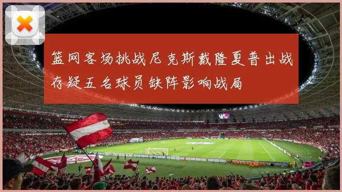 篮网客场挑战尼克斯戴隆夏普出战存疑五名球员缺阵影响战局