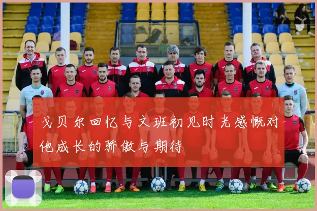戈贝尔回忆与文班初见时光感慨对他成长的骄傲与期待