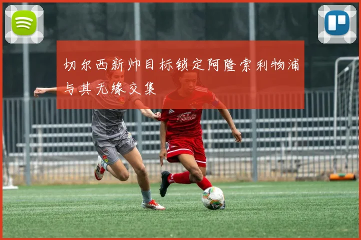 切尔西新帅目标锁定阿隆索利物浦与其无缘交集