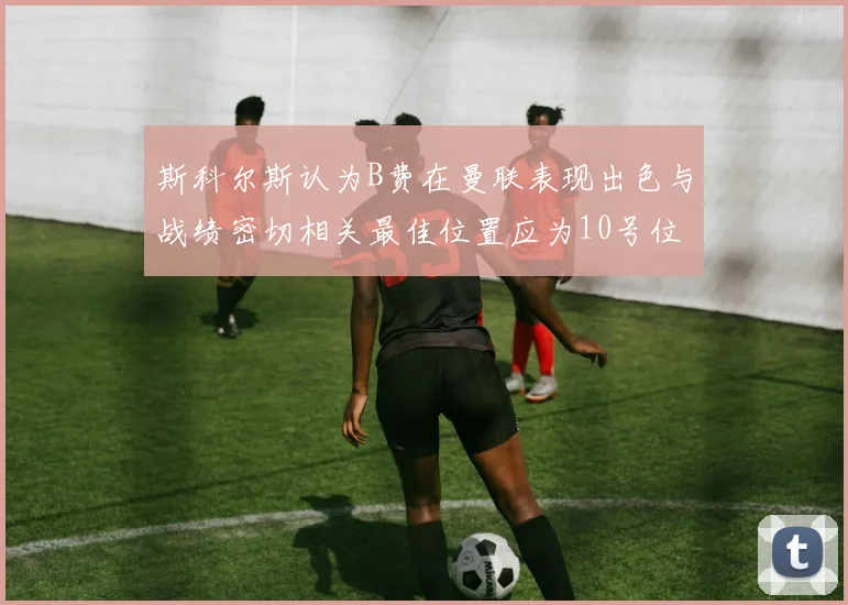 斯科尔斯认为B费在曼联表现出色与战绩密切相关最佳位置应为10号位