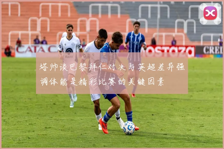 塔帅谈巴黎拜仁对决与英超差异强调体能是精彩比赛的关键因素