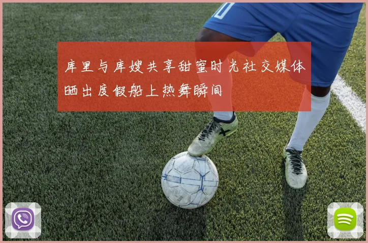 库里与库嫂共享甜蜜时光社交媒体晒出度假船上热舞瞬间