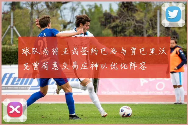 球队或将正式签约巴洛与贾巴里沃克曾有意交易庄神以优化阵容