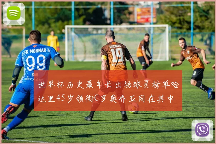 世界杯历史最年长出场球员榜单哈达里45岁领衔C罗奥乔亚同在其中