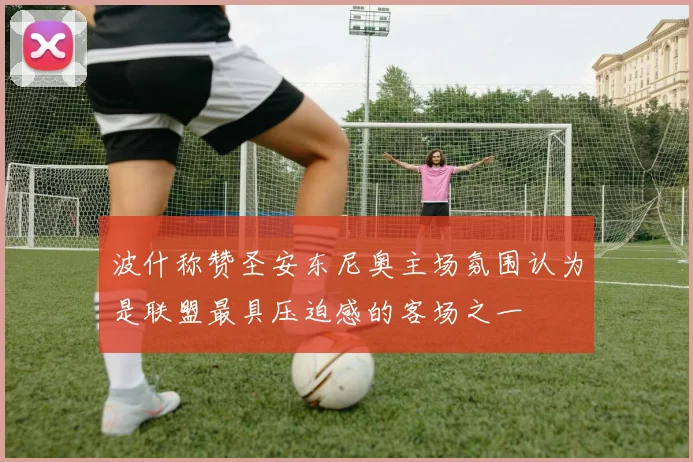波什称赞圣安东尼奥主场氛围认为是联盟最具压迫感的客场之一